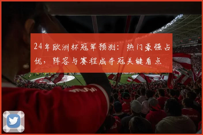 24年欧洲杯冠军预测:热门豪强占优,阵容与赛程成夺冠关键看点