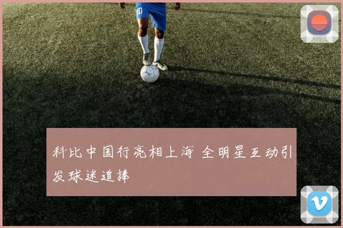 科比中国行亮相上海 全明星互动引发球迷追捧