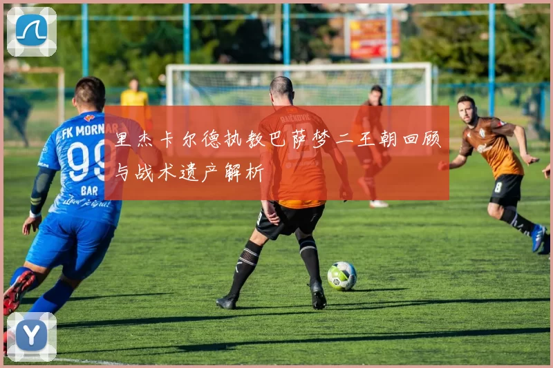 里杰卡尔德执教巴萨梦二王朝回顾与战术遗产解析