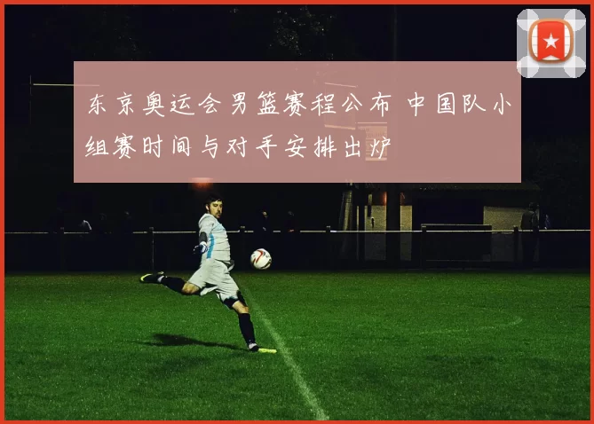东京奥运会男篮赛程公布 中国队小组赛时间与对手安排出炉