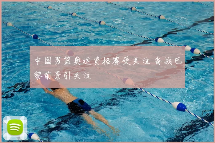 中国男篮奥运资格赛受关注 备战巴黎前景引关注