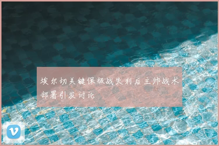 埃尔切关键保级战失利后主帅战术部署引发讨论