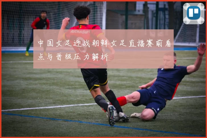 中国女足迎战朝鲜女足直播赛前看点与晋级压力解析