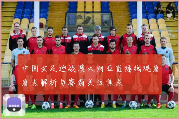 中国女足迎战澳大利亚直播线观看看点解析与赛前关注焦点