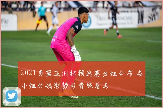2021男篮亚洲杯预选赛分组公布 各小组对战形势与晋级看点