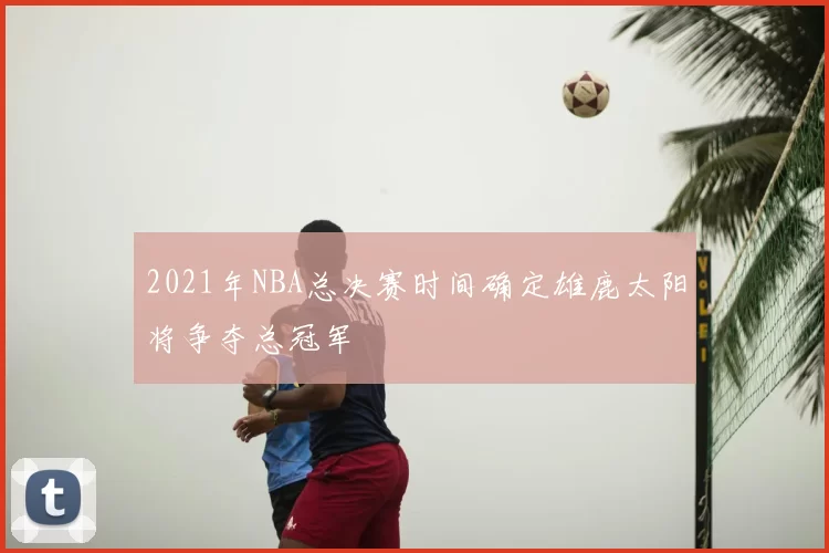 2021年NBA总决赛时间确定雄鹿太阳将争夺总冠军
