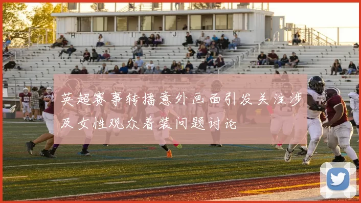 英超赛事转播意外画面引发关注涉及女性观众着装问题讨论