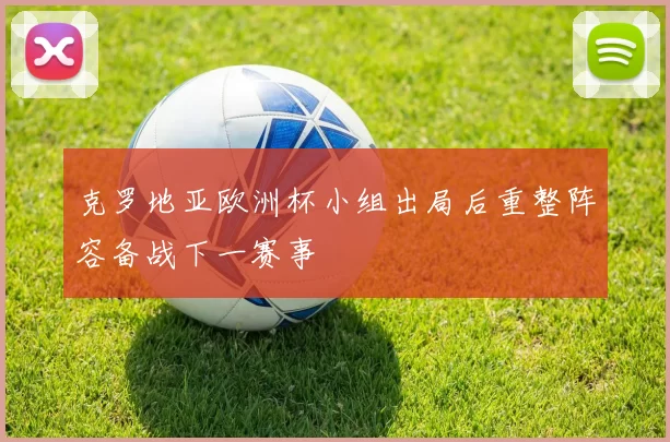 克罗地亚欧洲杯小组出局后重整阵容备战下一赛事