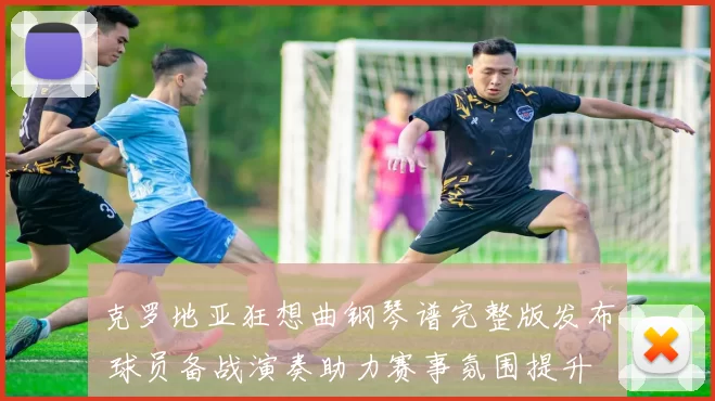 克罗地亚狂想曲钢琴谱完整版发布 球员备战演奏助力赛事氛围提升