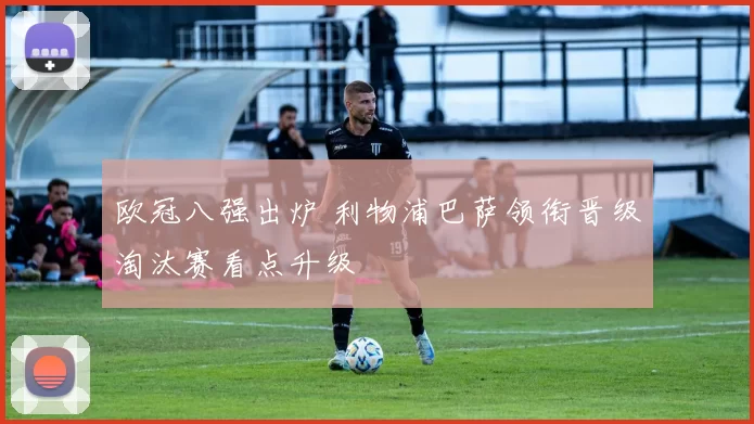 欧冠八强出炉 利物浦巴萨领衔晋级淘汰赛看点升级