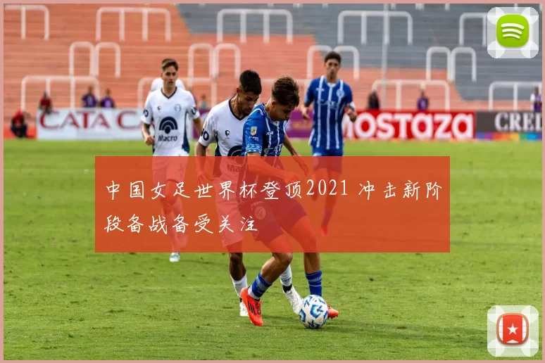 中国女足世界杯登顶2021 冲击新阶段备战备受关注