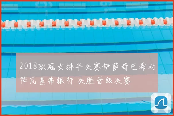 2018欧冠女排半决赛伊萨奇巴希对阵瓦基弗银行 决胜晋级决赛