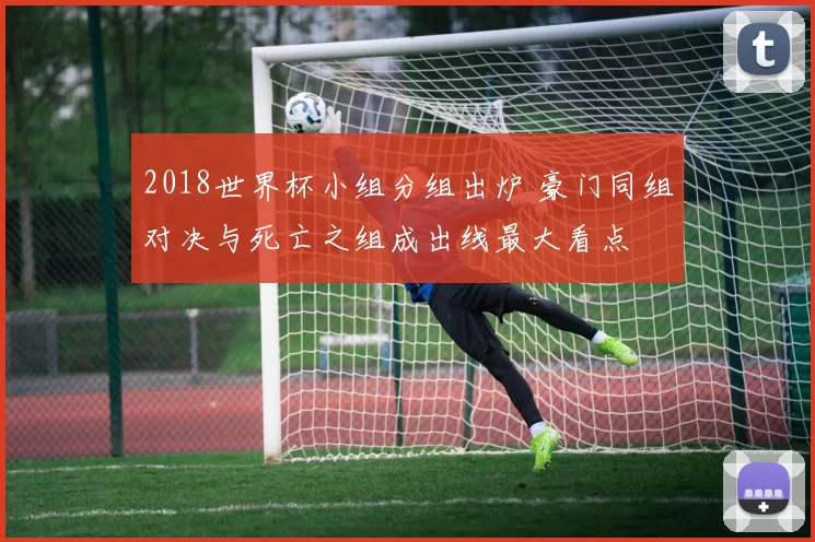 2018世界杯小组分组出炉 豪门同组对决与死亡之组成出线最大看点