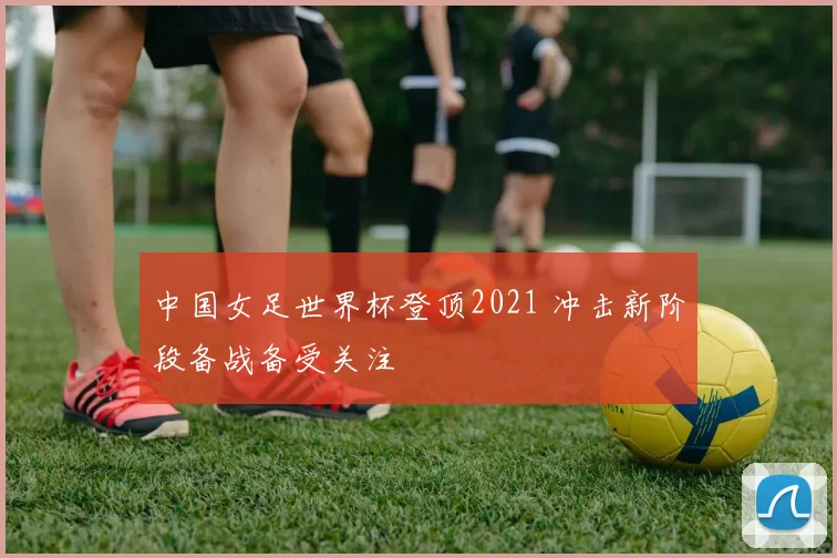 中国女足世界杯登顶2021 冲击新阶段备战备受关注
