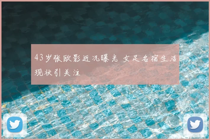 43岁张欧影近况曝光 女足名宿生活现状引关注