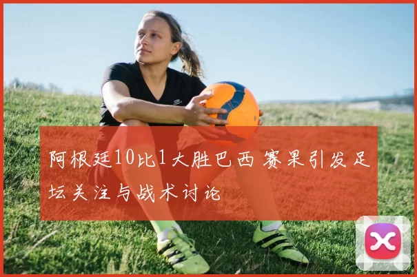 阿根廷10比1大胜巴西 赛果引发足坛关注与战术讨论