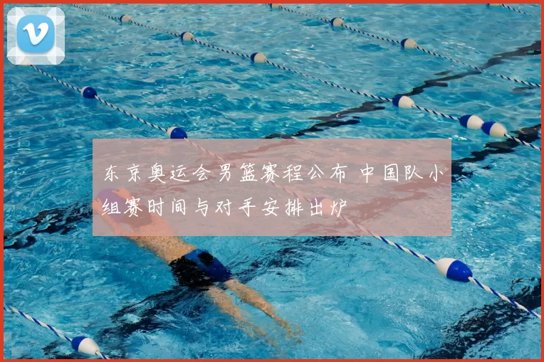 东京奥运会男篮赛程公布 中国队小组赛时间与对手安排出炉