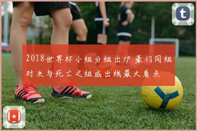 2018世界杯小组分组出炉 豪门同组对决与死亡之组成出线最大看点
