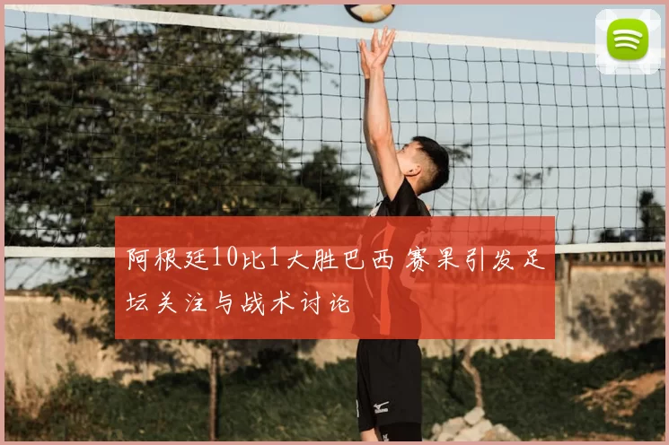 阿根廷10比1大胜巴西 赛果引发足坛关注与战术讨论