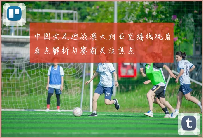 中国女足迎战澳大利亚直播线观看看点解析与赛前关注焦点