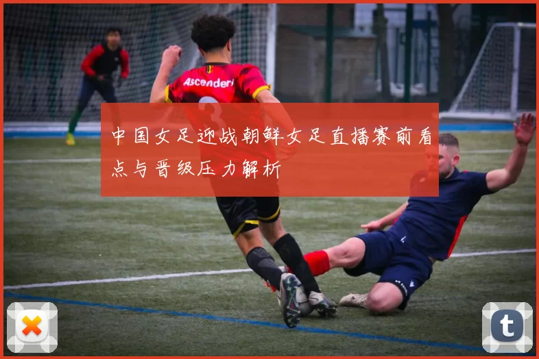 中国女足迎战朝鲜女足直播赛前看点与晋级压力解析