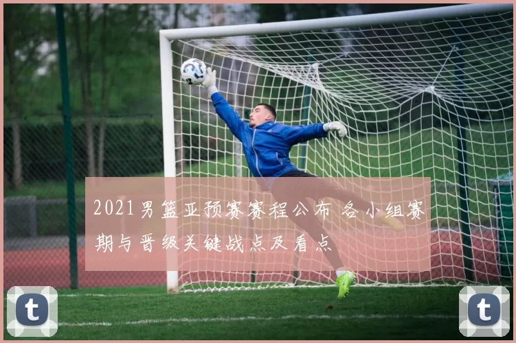 2021男篮亚预赛赛程公布 各小组赛期与晋级关键战点及看点