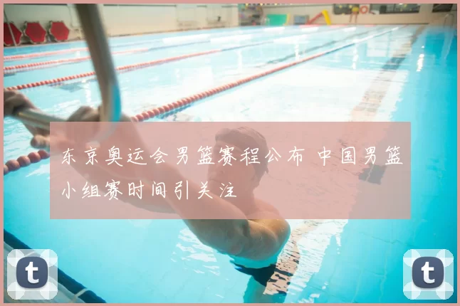 东京奥运会男篮赛程公布 中国男篮小组赛时间引关注