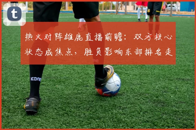 热火对阵雄鹿直播前瞻：双方核心状态成焦点，胜负影响东部排名走势