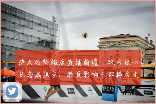 热火对阵雄鹿直播前瞻：双方核心状态成焦点，胜负影响东部排名走势