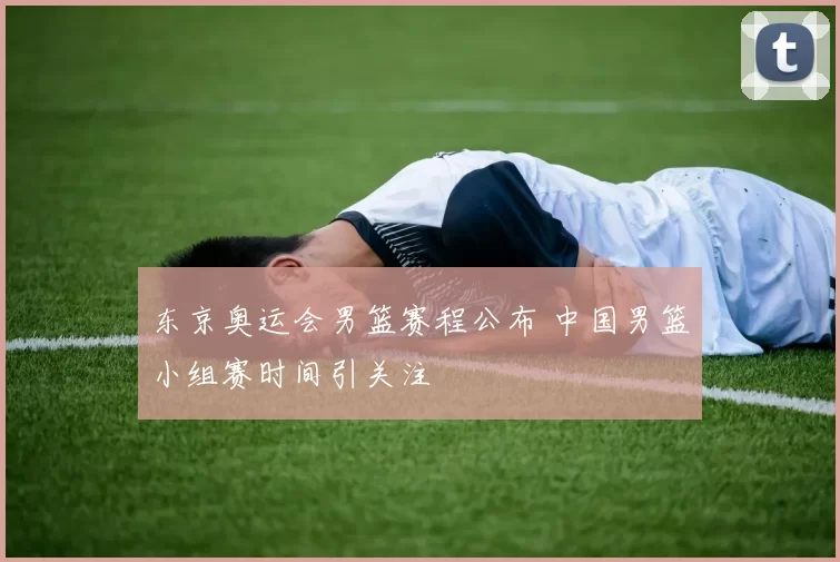 东京奥运会男篮赛程公布 中国男篮小组赛时间引关注