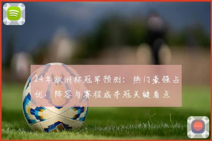 24年欧洲杯冠军预测:热门豪强占优,阵容与赛程成夺冠关键看点