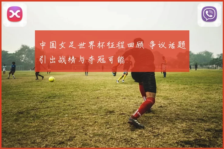 中国女足世界杯征程回顾 争议话题引出战绩与夺冠可能