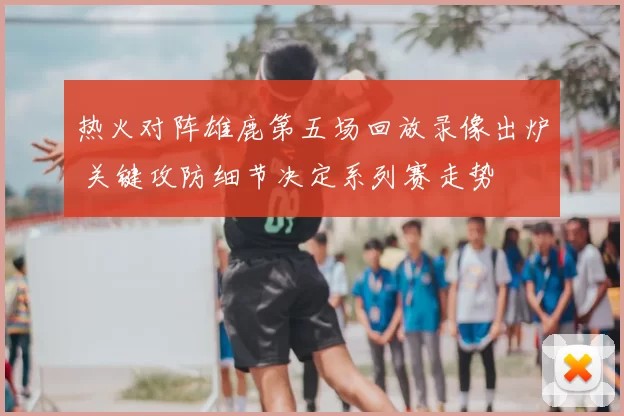 热火对阵雄鹿第五场回放录像出炉 关键攻防细节决定系列赛走势