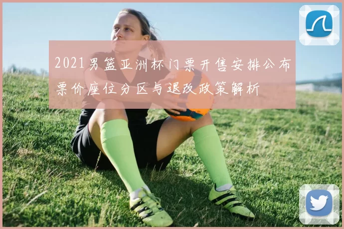 2021男篮亚洲杯门票开售安排公布票价座位分区与退改政策解析