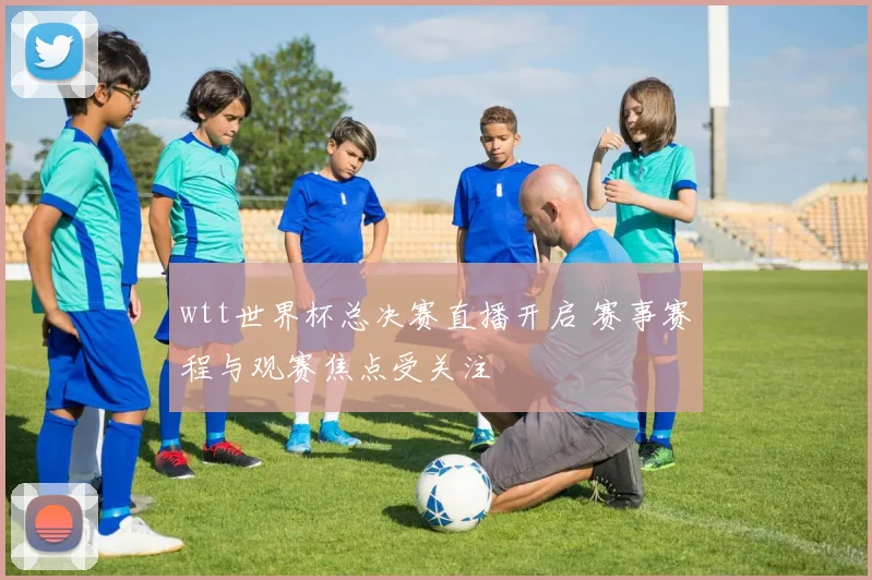 wtt世界杯总决赛直播开启 赛事赛程与观赛焦点受关注