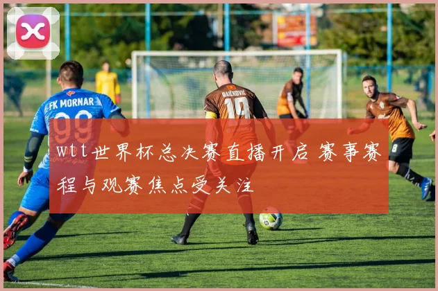 wtt世界杯总决赛直播开启 赛事赛程与观赛焦点受关注