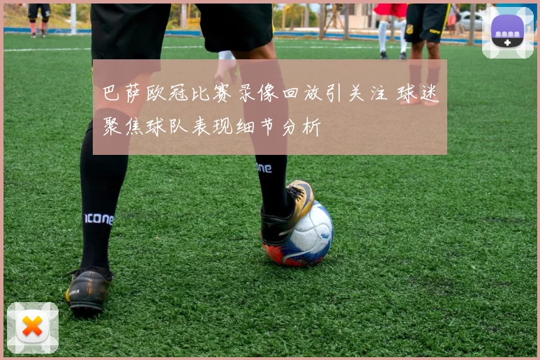 巴萨欧冠比赛录像回放引关注 球迷聚焦球队表现细节分析