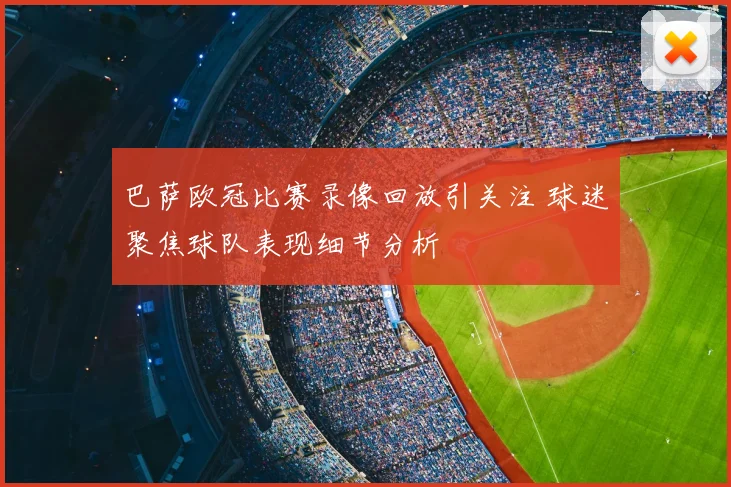 巴萨欧冠比赛录像回放引关注 球迷聚焦球队表现细节分析