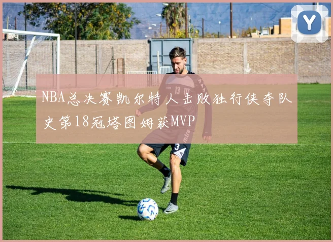 NBA总决赛凯尔特人击败独行侠夺队史第18冠塔图姆获MVP
