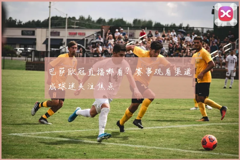 巴萨欧冠直播哪看?赛事观看渠道成球迷关注焦点